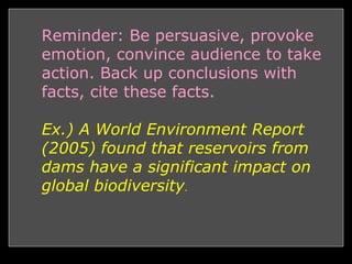 • Welcome
– Town People, Press, Businesses
• Introduction
– Who you are?
– Why are you here? (For or Against Dam / Thesis)
• Body Paragraph
– Discuss your most important reason (for/against) the dam, relate
to who you are.
– Discuss a few secondary reasons,
• Conclusion
– Bring argument together (Quick Summary)
– Offer solutions
– Reinforce your main argument
– Thank people for listening and urge them to vote (for/against)
– Reminders: Be persuasive, provoke emotion, convince audience
to take action. Back up conclusions with facts.
Reminder: Be persuasive, provoke
emotion, convince audience to take
action. Back up conclusions with
facts, cite these facts.
Ex.) A World Environment Report
(2005) found that reservoirs from
dams have a significant impact on
global biodiversity.
 