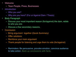 • Welcome
– Town People, Press, Businesses
• Introduction
– Who you are?
– Why are you here? (For or Against Dam / Thesis)
• Body Paragraph
– Discuss your most important reason (for/against) the dam, relate
to who you are.
– Discuss a few secondary reasons,
• Conclusion
– Bring argument together (Quick Summary)
– Offer solutions
– Reinforce your main argument
– Thank people for listening and urge them to vote (for/against)
– Reminders: Be persuasive, provoke emotion, convince audience
to take action. Back up conclusions with facts.
 
