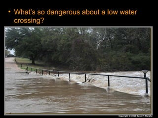 • What’s so dangerous about a low water
crossing?
• Your car will float for a bit, You can’t steer,
accelerate or break. The pressure of the
water will force your car off the road.
– You will end up down the creek without a..
Copyright © 2010 Ryan P. Murphy
 