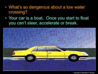 • What’s so dangerous about a low water
crossing?
• Your car is a boat. Once you start to float
you can’t steer, accelerate or break.
Copyright © 2010 Ryan P. Murphy
 