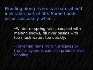 Flooding along rivers is a natural and
inevitable part of life. Some floods
occur seasonally when…
-Winter or spring rains, coupled with
melting snows, fill river basins with
too much water, too quickly.
-Torrential rains from hurricanes or
tropical systems can also produce river
flooding.
 