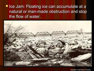 Ice Jam: Floating ice can accumulate at aIce Jam: Floating ice can accumulate at a
natural or man-made obstruction and stopnatural or man-made obstruction and stop
the flow of water.the flow of water.
Copyright © 2010 Ryan P. Murphy
 