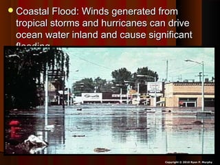 Coastal Flood: Winds generated fromCoastal Flood: Winds generated from
tropical storms and hurricanes can drivetropical storms and hurricanes can drive
ocean water inland and cause significantocean water inland and cause significant
flooding.flooding.
Copyright © 2010 Ryan P. Murphy
 