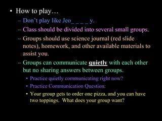 • How to play…
– Don’t play like Jeo_ _ _ _ y.
– Class should be divided into several small groups.
– Groups should use science journal (red slide
notes), homework, and other available materials to
assist you.
– Groups can communicate quietly with each other
but no sharing answers between groups.
• Practice quietly communicating right now?
• Practice Communication Question:
• Your group gets to order one pizza, and you can have
two toppings. What does your group want?
 