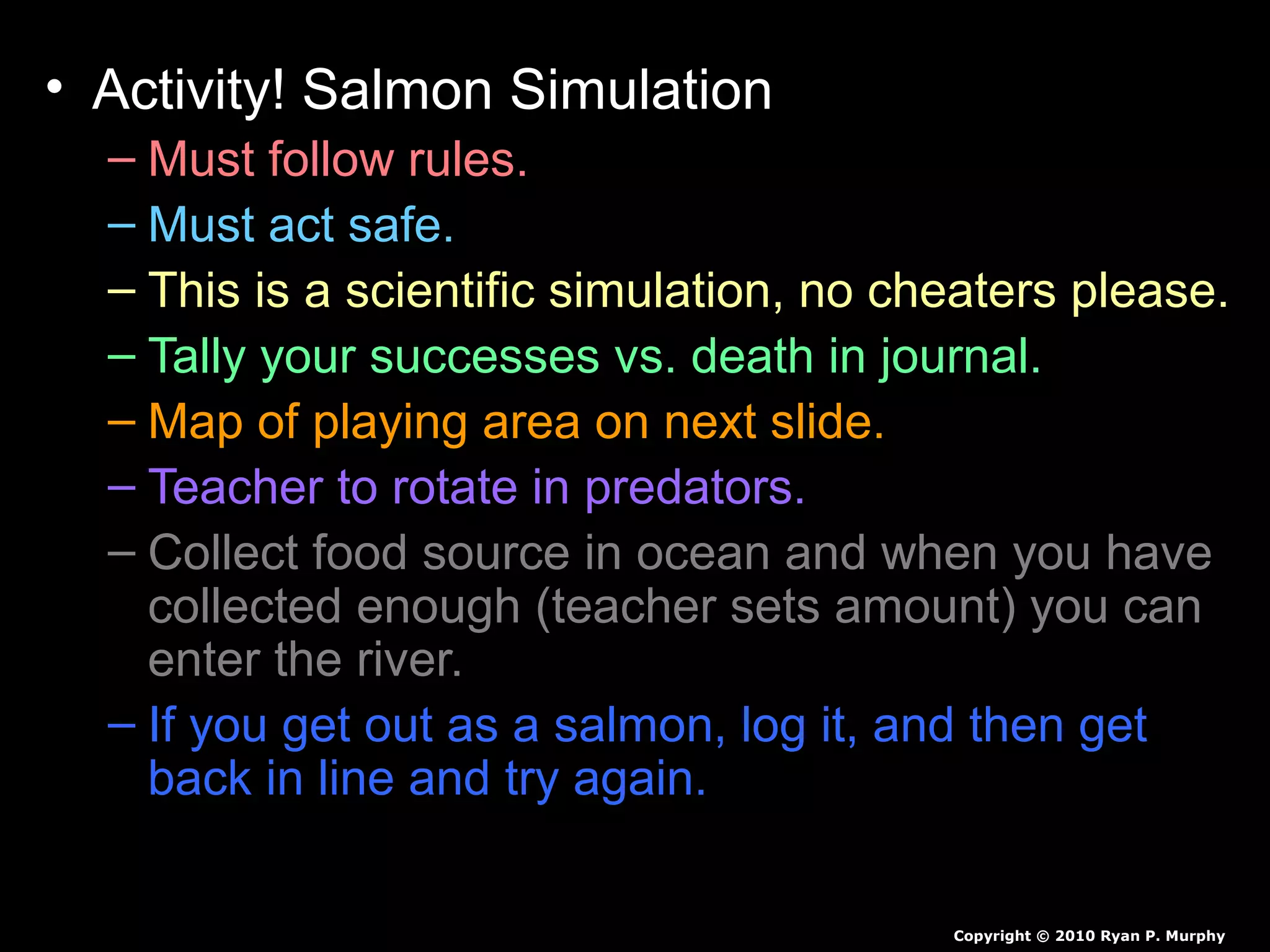 • Activity! Salmon Simulation
– Must follow rules.
– Must act safe.
– This is a scientific simulation, no cheaters please.
– Tally your successes vs. death in journal.
– Map of playing area on next slide.
– Teacher to rotate in predators.
– Collect food source in ocean and when you have
collected enough (teacher sets amount) you can
enter the river.
– If you get out as a salmon, log it, and then get
back in line and try again.
Copyright © 2010 Ryan P. Murphy
 