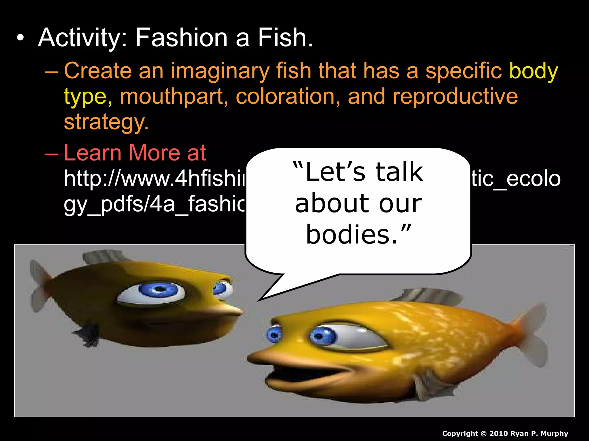 • Activity: Fashion a Fish.
– Create an imaginary fish that has a specific body
type, mouthpart, coloration, and reproductive
strategy.
– Learn More at
http://www.4hfishing.org/resources/aquatic_ecolo
gy_pdfs/4a_fashion_a_fish.pdf
Copyright © 2010 Ryan P. Murphy
“Let’s talk
about our
bodies.”
 