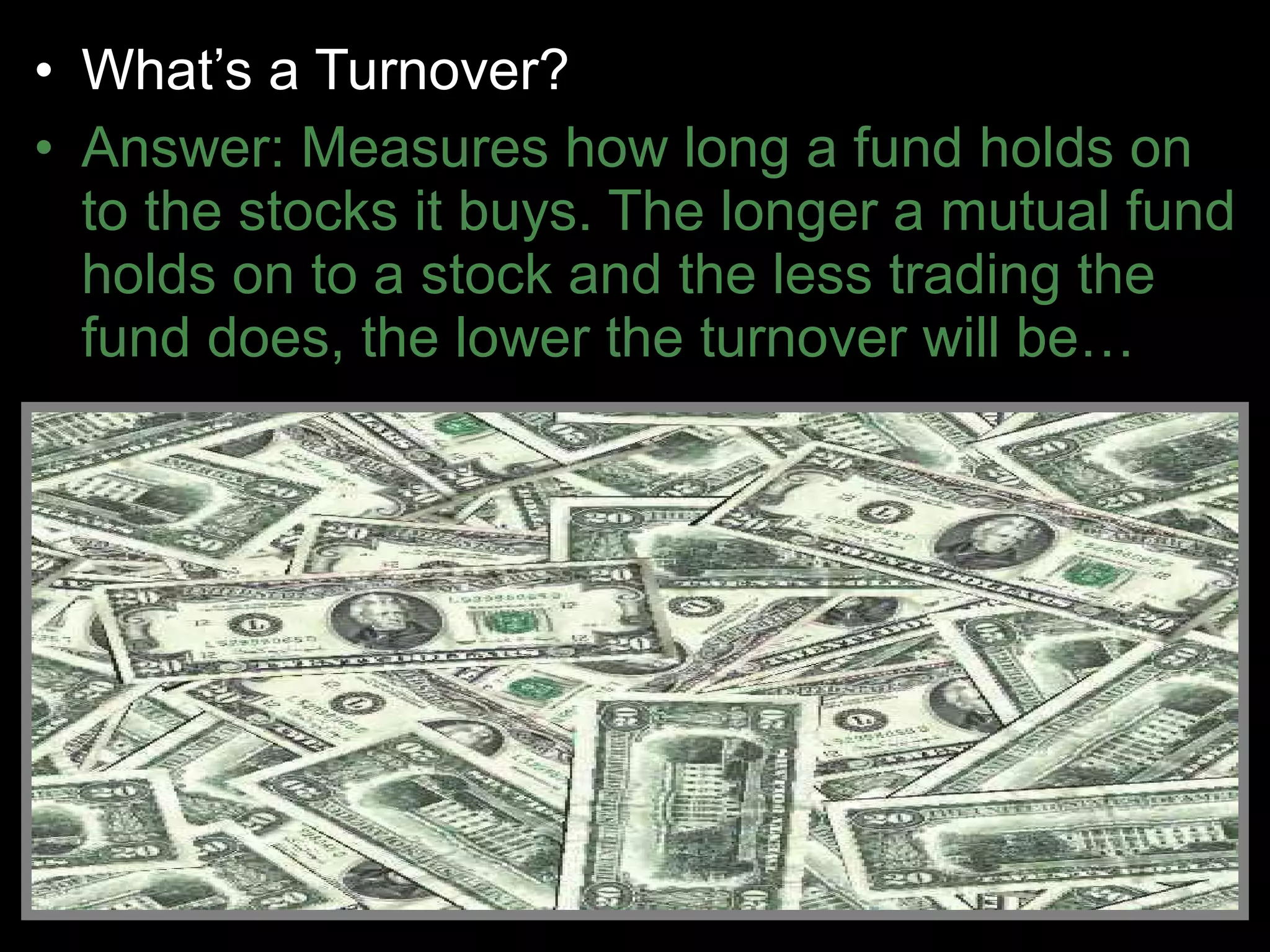 • What’s a Turnover?
• Answer: Measures how long a fund holds on
to the stocks it buys. The longer a mutual fund
holds on to a stock and the less trading the
fund does, the lower the turnover will be…
 