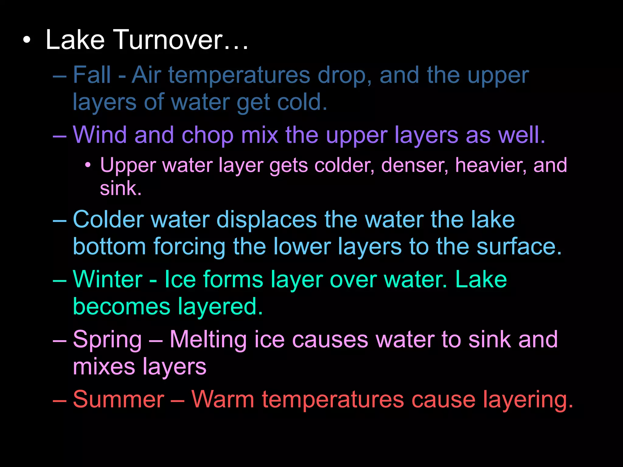 • Lake Turnover…
– Fall - Air temperatures drop, and the upper
layers of water get cold.
– Wind and chop mix the upper layers as well.
• Upper water layer gets colder, denser, heavier, and
sink.
– Colder water displaces the water the lake
bottom forcing the lower layers to the surface.
– Winter - Ice forms layer over water. Lake
becomes layered.
– Spring – Melting ice causes water to sink and
mixes layers
– Summer – Warm temperatures cause layering.
 