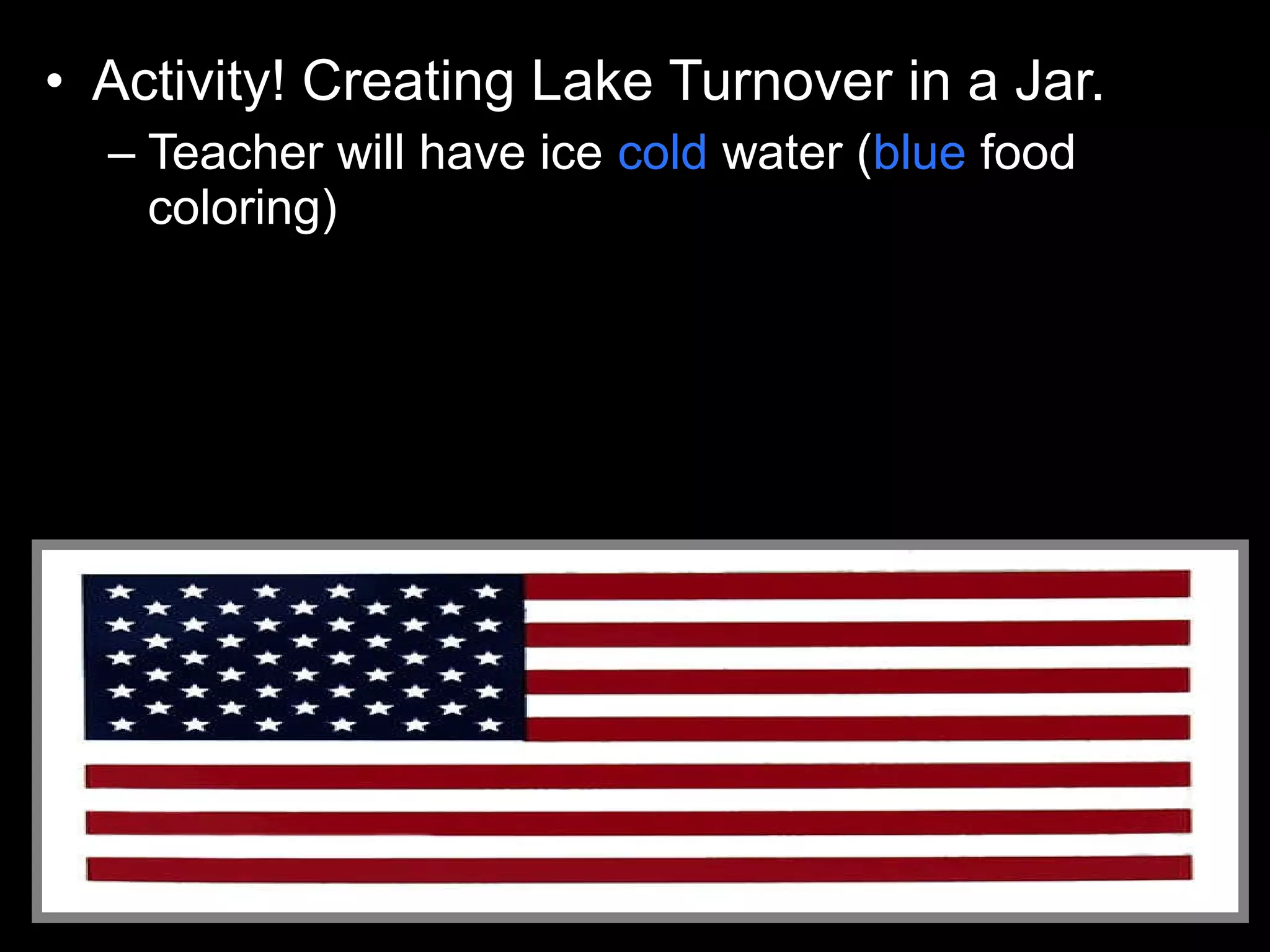 • Activity! Creating Lake Turnover in a Jar.
– Teacher will have ice cold water (blue food
coloring)
– Very hot water (red food coloring)
– Pour in cold water first.
– Then use Petri dish as cover and pour the hot on
top of the cold without mixing the layers.
 