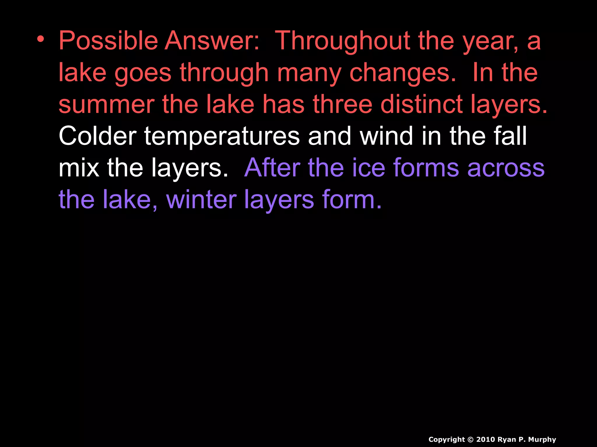 • Possible Answer: Throughout the year, a
lake goes through many changes. In the
summer the lake has three distinct layers.
Colder temperatures and wind in the fall
mix the layers. After the ice forms across
the lake, winter layers form.
Copyright © 2010 Ryan P. Murphy
 