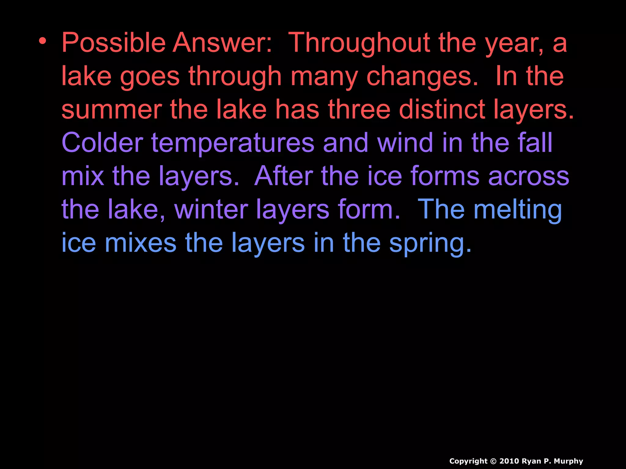 • Possible Answer: Throughout the year, a
lake goes through many changes. In the
summer the lake has three distinct layers.
Colder temperatures and wind in the fall
mix the layers. After the ice forms across
the lake, winter layers form. The melting
ice mixes the layers in the spring.
Copyright © 2010 Ryan P. Murphy
 