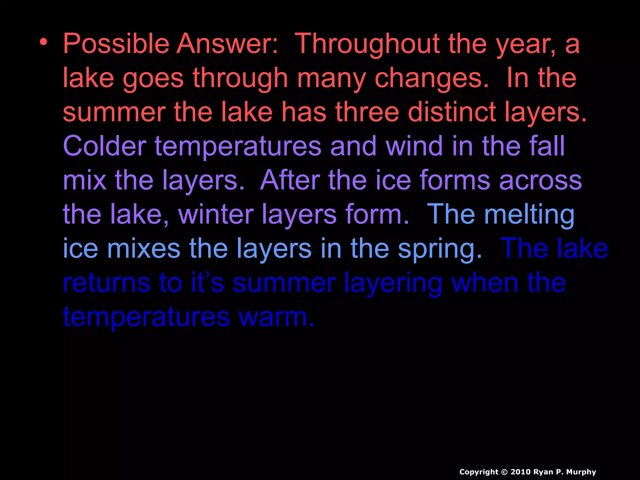 • Possible Answer: Throughout the year, a
lake goes through many changes. In the
summer the lake has three distinct layers.
Colder temperatures and wind in the fall
mix the layers. After the ice forms across
the lake, winter layers form. The melting
ice mixes the layers in the spring. The lake
returns to it’s summer layering when the
temperatures warm.
Copyright © 2010 Ryan P. Murphy
 