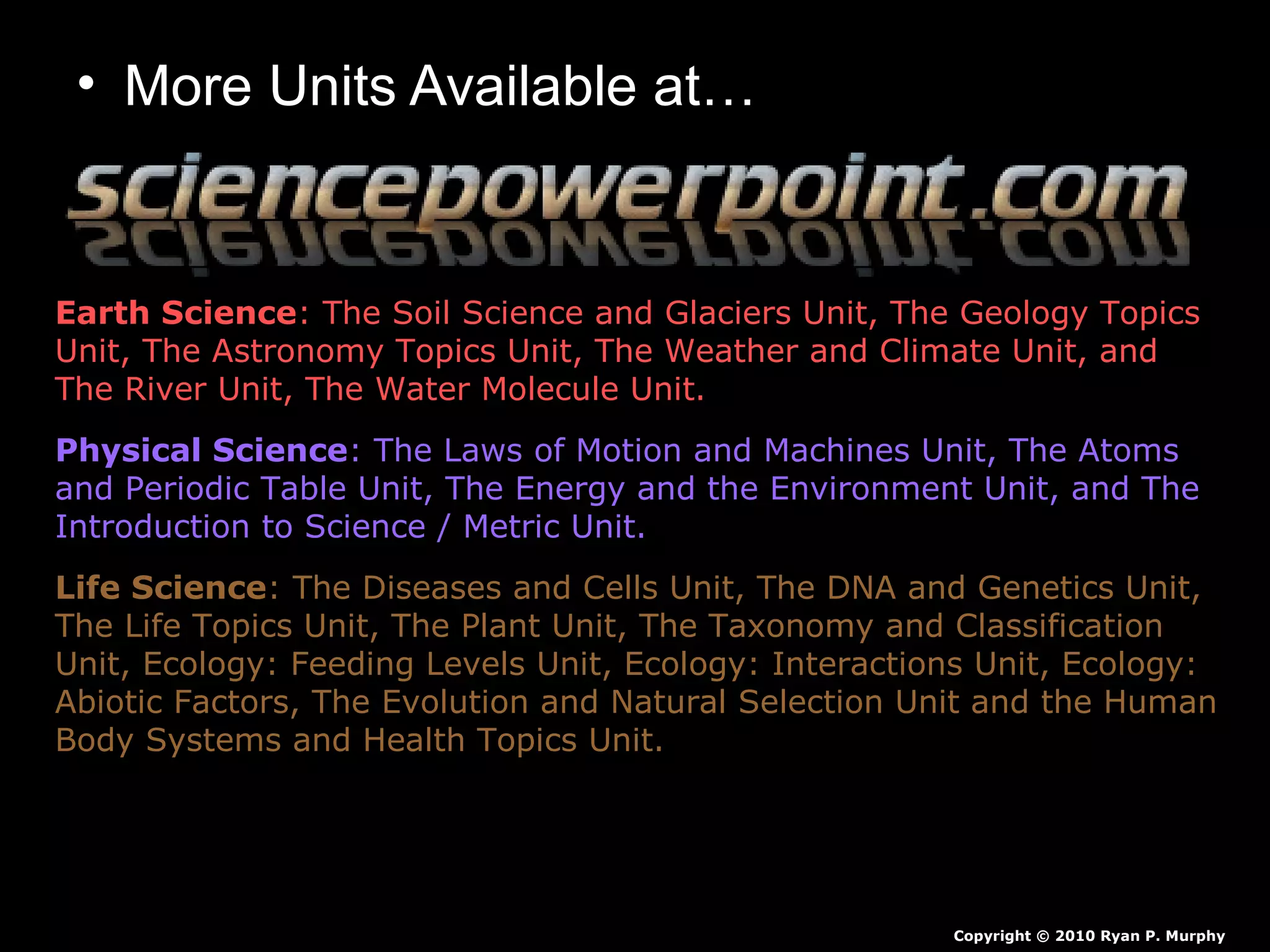 • More Units Available at…
Earth Science: The Soil Science and Glaciers Unit, The Geology Topics
Unit, The Astronomy Topics Unit, The Weather and Climate Unit, and
The River Unit, The Water Molecule Unit.
Physical Science: The Laws of Motion and Machines Unit, The Atoms
and Periodic Table Unit, The Energy and the Environment Unit, and The
Introduction to Science / Metric Unit.
Life Science: The Diseases and Cells Unit, The DNA and Genetics Unit,
The Life Topics Unit, The Plant Unit, The Taxonomy and Classification
Unit, Ecology: Feeding Levels Unit, Ecology: Interactions Unit, Ecology:
Abiotic Factors, The Evolution and Natural Selection Unit and the Human
Body Systems and Health Topics Unit.
Copyright © 2010 Ryan P. Murphy
 