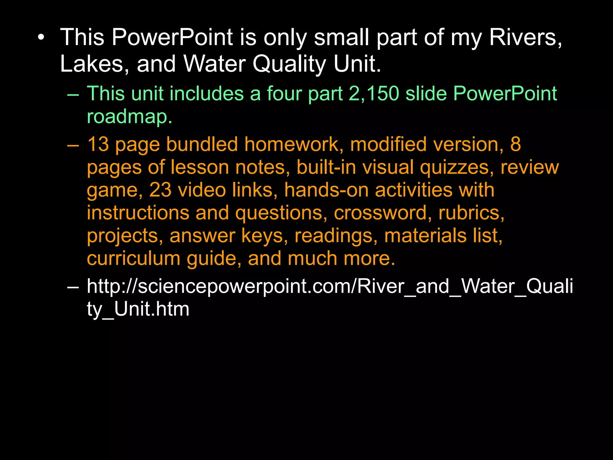 • This PowerPoint is only small part of my Rivers,
Lakes, and Water Quality Unit.
– This unit includes a four part 2,150 slide PowerPoint
roadmap.
– 13 page bundled homework, modified version, 8
pages of lesson notes, built-in visual quizzes, review
game, 23 video links, hands-on activities with
instructions and questions, crossword, rubrics,
projects, answer keys, readings, materials list,
curriculum guide, and much more.
– http://sciencepowerpoint.com/River_and_Water_Quali
ty_Unit.htm
 