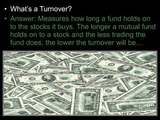 • What’s a Turnover?
• Answer: Measures how long a fund holds on
to the stocks it buys. The longer a mutual fund
holds on to a stock and the less trading the
fund does, the lower the turnover will be…
 