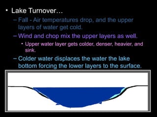 • Lake Turnover…
– Fall - Air temperatures drop, and the upper
layers of water get cold.
– Wind and chop mix the upper layers as well.
• Upper water layer gets colder, denser, heavier, and
sink.
– Colder water displaces the water the lake
bottom forcing the lower layers to the surface.
– Winter - Ice forms layer over water. Lake
becomes layered
– Spring – Melting ice causes water to sink and
mixes layers
– Summer – Warm temperatures cause layering .
 