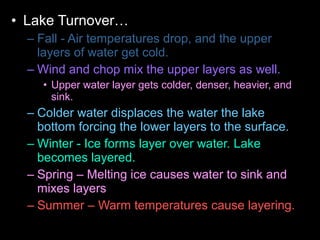 • Lake Turnover…
– Fall - Air temperatures drop, and the upper
layers of water get cold.
– Wind and chop mix the upper layers as well.
• Upper water layer gets colder, denser, heavier, and
sink.
– Colder water displaces the water the lake
bottom forcing the lower layers to the surface.
– Winter - Ice forms layer over water. Lake
becomes layered.
– Spring – Melting ice causes water to sink and
mixes layers
– Summer – Warm temperatures cause layering.
 