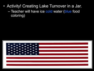 • Activity! Creating Lake Turnover in a Jar.
– Teacher will have ice cold water (blue food
coloring)
– Very hot water (red food coloring)
– Pour in cold water first.
– Then use Petri dish as cover and pour the hot on
top of the cold without mixing the layers.
 