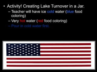 • Activity! Creating Lake Turnover in a Jar.
– Teacher will have ice cold water (blue food
coloring)
– Very hot water (red food coloring)
– Pour in cold water first.
 