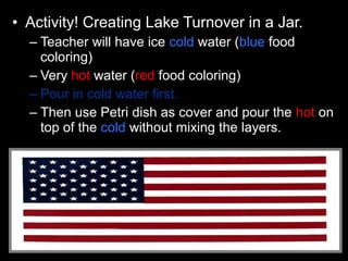 • Activity! Creating Lake Turnover in a Jar.
– Teacher will have ice cold water (blue food
coloring)
– Very hot water (red food coloring)
– Pour in cold water first.
– Then use Petri dish as cover and pour the hot on
top of the cold without mixing the layers.
 