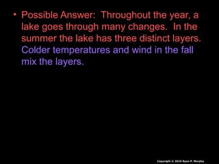 • Possible Answer: Throughout the year, a
lake goes through many changes. In the
summer the lake has three distinct layers.
Colder temperatures and wind in the fall
mix the layers.
Copyright © 2010 Ryan P. Murphy
 