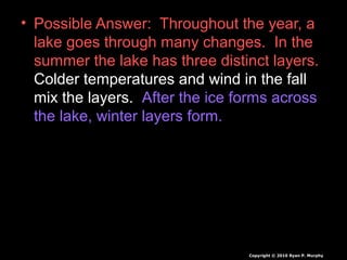 • Possible Answer: Throughout the year, a
lake goes through many changes. In the
summer the lake has three distinct layers.
Colder temperatures and wind in the fall
mix the layers. After the ice forms across
the lake, winter layers form.
Copyright © 2010 Ryan P. Murphy
 