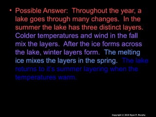 • Possible Answer: Throughout the year, a
lake goes through many changes. In the
summer the lake has three distinct layers.
Colder temperatures and wind in the fall
mix the layers. After the ice forms across
the lake, winter layers form. The melting
ice mixes the layers in the spring. The lake
returns to it’s summer layering when the
temperatures warm.
Copyright © 2010 Ryan P. Murphy
 