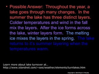 • Possible Answer: Throughout the year, a
lake goes through many changes. In the
summer the lake has three distinct layers.
Colder temperatures and wind in the fall
mix the layers. After the ice forms across
the lake, winter layers form. The melting
ice mixes the layers in the spring. The lake
returns to it’s summer layering when the
temperatures warm.
Copyright © 2010 Ryan P. Murphy
Learn more about lake turnover at…
http://www.islandnet.com/~see/weather/elements/turnlakes.htm
 