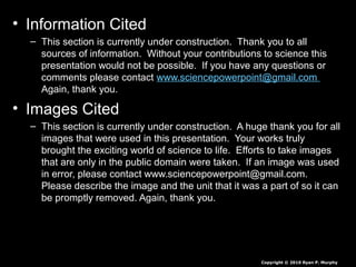 • Information Cited
– This section is currently under construction. Thank you to all
sources of information. Without your contributions to science this
presentation would not be possible. If you have any questions or
comments please contact www.sciencepowerpoint@gmail.com
Again, thank you.
• Images Cited
– This section is currently under construction. A huge thank you for all
images that were used in this presentation. Your works truly
brought the exciting world of science to life. Efforts to take images
that are only in the public domain were taken. If an image was used
in error, please contact www.sciencepowerpoint@gmail.com.
Please describe the image and the unit that it was a part of so it can
be promptly removed. Again, thank you.
Copyright © 2010 Ryan P. Murphy
 