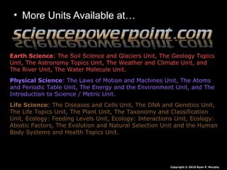 • More Units Available at…
Earth Science: The Soil Science and Glaciers Unit, The Geology Topics
Unit, The Astronomy Topics Unit, The Weather and Climate Unit, and
The River Unit, The Water Molecule Unit.
Physical Science: The Laws of Motion and Machines Unit, The Atoms
and Periodic Table Unit, The Energy and the Environment Unit, and The
Introduction to Science / Metric Unit.
Life Science: The Diseases and Cells Unit, The DNA and Genetics Unit,
The Life Topics Unit, The Plant Unit, The Taxonomy and Classification
Unit, Ecology: Feeding Levels Unit, Ecology: Interactions Unit, Ecology:
Abiotic Factors, The Evolution and Natural Selection Unit and the Human
Body Systems and Health Topics Unit.
Copyright © 2010 Ryan P. Murphy
 