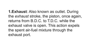1.Exhaust: Also known as outlet. During
the exhaust stroke, the piston, once again,
returns from B.D.C. to T.D.C. while the
exhaust valve is open. This action expels
the spent air-fuel mixture through the
exhaust port.
 