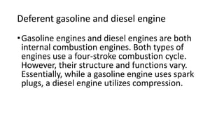 Deferent gasoline and diesel engine
•Gasoline engines and diesel engines are both
internal combustion engines. Both types of
engines use a four-stroke combustion cycle.
However, their structure and functions vary.
Essentially, while a gasoline engine uses spark
plugs, a diesel engine utilizes compression.
 