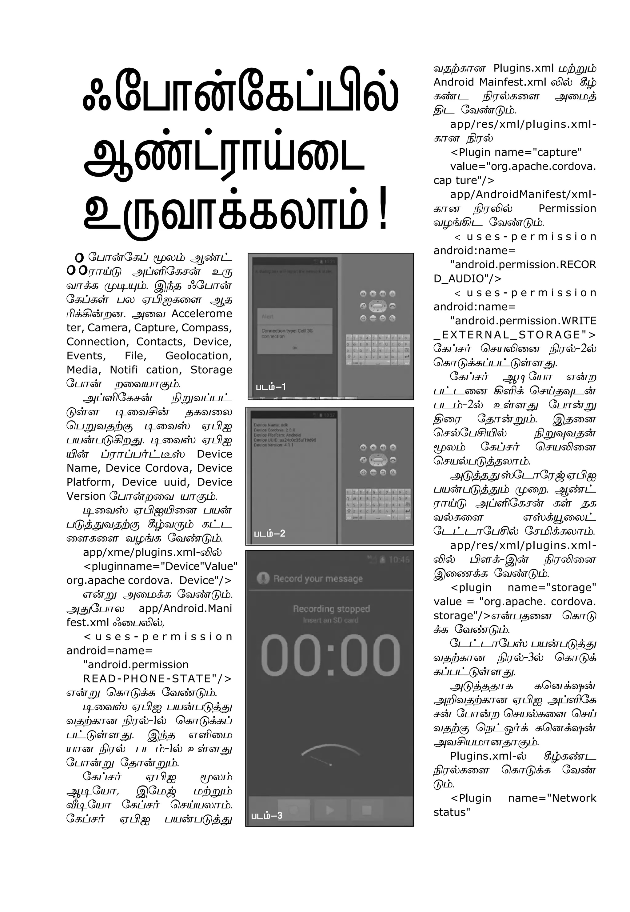 ç«ð£¡«èŠ Íô‹ Ý‡†
ó£Œ´ ÜŠO«èê¡ à¼
õ£‚è º®»‹. Þ‰î ç«ð£¡
«èŠèœ ðô ãHäè¬÷ Ýî
K‚A¡øù. Ü¬õ Accelerome
ter, Camera, Capture, Compass,
Connection, Contacts, Device,
Events, File, Geolocation,
Media, Notifi cation, Storage
«ð£¡ ø¬õò£°‹.
ÜŠO«èê¡ GÁõŠð†
´œ÷ ®¬õC¡ îèõ¬ô
ªðÁõîŸ° ®¬õv ãHä
ðò¡ð´Aø¶. ®¬õv ãHä
J¡ Šó£Šð˜†¯v Device
Name, Device Cordova, Device
Platform, Device uuid, Device
Version «ð£¡ø¬õ ò£°‹.
®¬õv ãHäJ¬ù ðò¡
ð´ˆ¶õîŸ° W›õ¼‹ è†ì
¬÷è¬÷ õöƒè «õ‡´‹.
app/xme/plugins.xml-L™
<pluginname="Device"Value"
org.apache cordova. Device"/>
â¡Á Ü¬ñ‚è «õ‡´‹.
Ü¶«ð£ô app/Android.Mani
fest.xml ç¬ðL™,
< u s e s - p e r m i s s i o n
android=name=
"android.permission
READ-PHONE-STATE"/>
â¡Á ªè£´‚è «õ‡´‹.
®¬õv ãHä ðò¡ð´ˆ¶
õîŸè£ù Gó™-1™ ªè£´‚èŠ
ð†´œ÷¶. Þ‰î âO¬ñ
ò£ù Gó™ ðì‹-1™ àœ÷¶
«ð£¡Á «î£¡Á‹.
«èŠê˜ ãHä Íô‹
Ý®«ò£, Þ«ñx ñŸÁ‹
i®«ò£ «èŠê˜ ªêŒòô£‹.
«èŠê˜ ãHä ðò¡ð´ˆ¶
ç«ð£¡«èŠH™
Ý‡†ó£Œ¬ì
à¼õ£‚èô£‹!
õîŸè£ù Plugins.xml ñŸÁ‹
Android Mainfest.xml L™ W›
è‡ì Gó™è¬÷ Ü¬ñˆ
Fì «õ‡´‹.
app/res/xml/plugins.xml-
è£ù Gó™
<Plugin name="capture"
value="org.apache.cordova.
cap ture"/>
app/AndroidManifest/xml-
è£ù GóL™ Permission
õöƒAì «õ‡´‹.
< u s e s - p e r m i s s i o n
android:name=
"android.permission.RECOR
D_AUDIO"/>
< u s e s - p e r m i s s i o n
android:name=
"android.permission.WRITE
_ E X T E R N A L _ S T O R A G E " >
«èŠê˜ ªêòL¬ù Gó™-2™
ªè£´‚èŠð†´œ÷¶.
«èŠê˜ Ý®«ò£ â¡ø
ð†ì¬ù AO‚ ªêŒî¾ì¡
ðì‹-2™ àœ÷¶ «ð£¡Á
F¬ó «î£¡Á‹. Þî¬ù
ªê™«ðCJ™ GÁ¾õî¡
Íô‹ «èŠê˜ ªêòL¬ù
ªêò™ð´ˆîô£‹.
Ü´ˆî¶v«ì£«óxãHä
ðò¡ð´ˆ¶‹ º¬ø. Ý‡†
ó£Œ´ ÜŠO«èê¡ èœ îè
õ™è¬÷ âv‚Î¬ô†
«ì†ì£«ðC™ «êI‚èô£‹.
app/res/xml/plugins.xml-
L™ H÷‚-Þ¡ GóL¬ù
Þ¬í‚è «õ‡´‹.
<plugin name="storage"
value = "org.apache. cordova.
storage"/>â¡ðî¬ù ªè£´
‚è «õ‡´‹.
«ì†ì£«ðv ðò¡ð´ˆ¶
õîŸè£ù Gó™-3™ ªè£´‚
èŠð†´œ÷¶.
Ü´ˆîî£è èªù‚û¡
ÜPõîŸè£ù ãHä ÜŠO«è
ê¡ «ð£¡ø ªêò™è¬÷ ªêŒ
õîŸ° ªï†å˜‚ èªù‚û¡
ÜõCòñ£ùî£°‹.
Plugins.xml-™ W›è‡ì
Gó™è¬÷ ªè£´‚è «õ‡
´‹.
<Plugin name="Network
status"
ðì‹-1
ðì‹-2
ðì‹-3
 