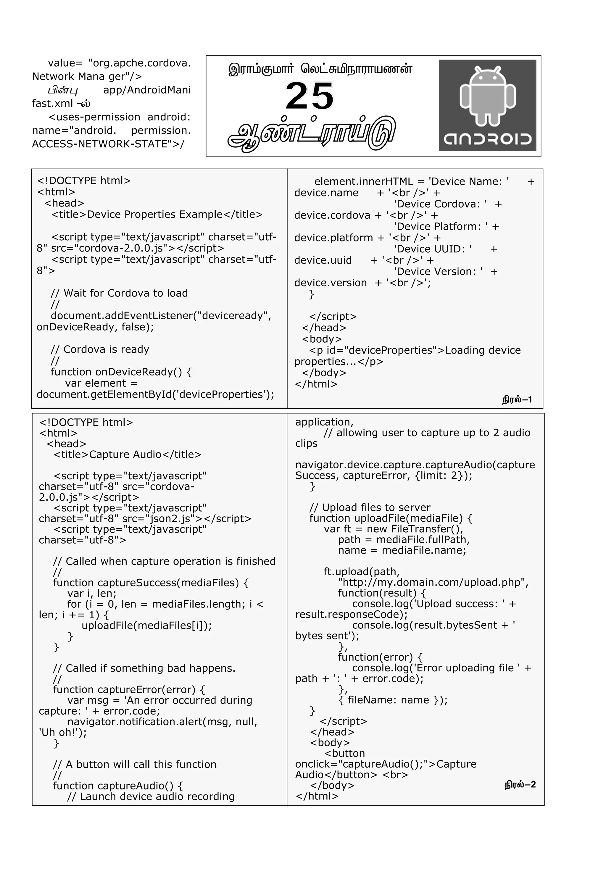 Ý¡†ó£Œ´ -2
Þó£‹°ñ£˜ ªô†²Iï£ó£òí¡
25
<!DOCTYPE html>
<html>
<head>
<title>Device Properties Example</title>
<script type="text/javascript" charset="utf-
8" src="cordova-2.0.0.js"></script>
<script type="text/javascript" charset="utf-
8">
// Wait for Cordova to load
//
document.addEventListener("deviceready",
onDeviceReady, false);
// Cordova is ready
//
function onDeviceReady() {
var element =
document.getElementById('deviceProperties');
element.innerHTML = 'Device Name: ' +
device.name + '<br />' +
'Device Cordova: ' +
device.cordova + '<br />' +
'Device Platform: ' +
device.platform + '<br />' +
'Device UUID: ' +
device.uuid + '<br />' +
'Device Version: ' +
device.version + '<br />';
}
</script>
</head>
<body>
<p id="deviceProperties">Loading device
properties...</p>
</body>
</html>
value= "org.apche.cordova.
Network Mana ger"/>
H¡¹ app/AndroidMani
fast.xml -™
<uses-permission android:
name="android. permission.
ACCESS-NETWORK-STATE">/
Gó™-1
Gó™-2
application,
// allowing user to capture up to 2 audio
clips
navigator.device.capture.captureAudio(capture
Success, captureError, {limit: 2});
}
// Upload files to server
function uploadFile(mediaFile) {
var ft = new FileTransfer(),
path = mediaFile.fullPath,
name = mediaFile.name;
ft.upload(path,
"http://my.domain.com/upload.php",
function(result) {
console.log('Upload success: ' +
result.responseCode);
console.log(result.bytesSent + '
bytes sent');
},
function(error) {
console.log('Error uploading file ' +
path + ': ' + error.code);
},
{ fileName: name });
}
</script>
</head>
<body>
<button
onclick="captureAudio();">Capture
Audio</button> <br>
</body>
</html>
<!DOCTYPE html>
<html>
<head>
<title>Capture Audio</title>
<script type="text/javascript"
charset="utf-8" src="cordova-
2.0.0.js"></script>
<script type="text/javascript"
charset="utf-8" src="json2.js"></script>
<script type="text/javascript"
charset="utf-8">
// Called when capture operation is finished
//
function captureSuccess(mediaFiles) {
var i, len;
for (i = 0, len = mediaFiles.length; i <
len; i += 1) {
uploadFile(mediaFiles[i]);
}
}
// Called if something bad happens.
//
function captureError(error) {
var msg = 'An error occurred during
capture: ' + error.code;
navigator.notification.alert(msg, null,
'Uh oh!');
}
// A button will call this function
//
function captureAudio() {
// Launch device audio recording
 