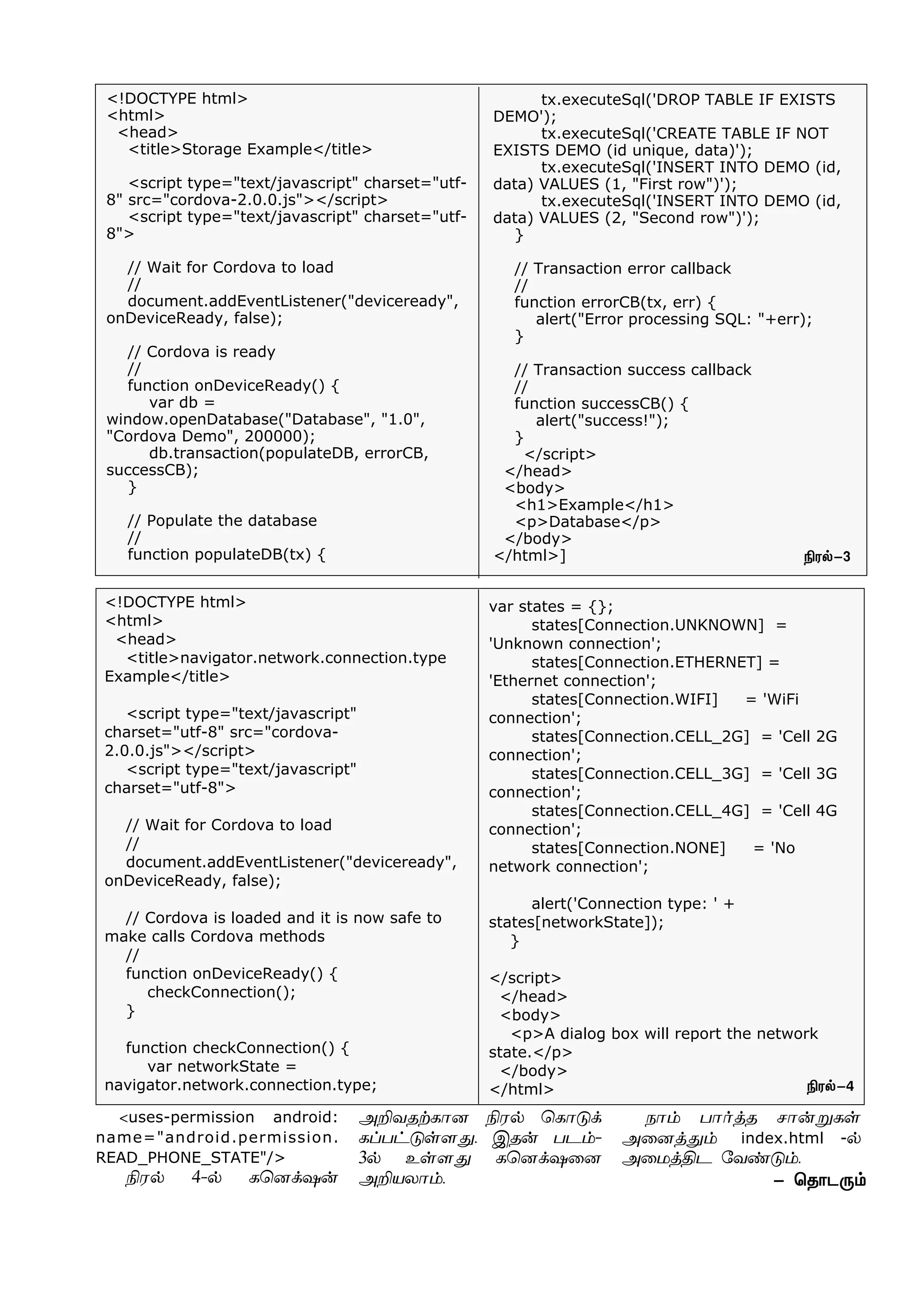<!DOCTYPE html>
<html>
<head>
<title>Storage Example</title>
<script type="text/javascript" charset="utf-
8" src="cordova-2.0.0.js"></script>
<script type="text/javascript" charset="utf-
8">
// Wait for Cordova to load
//
document.addEventListener("deviceready",
onDeviceReady, false);
// Cordova is ready
//
function onDeviceReady() {
var db =
window.openDatabase("Database", "1.0",
"Cordova Demo", 200000);
db.transaction(populateDB, errorCB,
successCB);
}
// Populate the database
//
function populateDB(tx) {
tx.executeSql('DROP TABLE IF EXISTS
DEMO');
tx.executeSql('CREATE TABLE IF NOT
EXISTS DEMO (id unique, data)');
tx.executeSql('INSERT INTO DEMO (id,
data) VALUES (1, "First row")');
tx.executeSql('INSERT INTO DEMO (id,
data) VALUES (2, "Second row")');
}
// Transaction error callback
//
function errorCB(tx, err) {
alert("Error processing SQL: "+err);
}
// Transaction success callback
//
function successCB() {
alert("success!");
}
</script>
</head>
<body>
<h1>Example</h1>
<p>Database</p>
</body>
</html>]
<!DOCTYPE html>
<html>
<head>
<title>navigator.network.connection.type
Example</title>
<script type="text/javascript"
charset="utf-8" src="cordova-
2.0.0.js"></script>
<script type="text/javascript"
charset="utf-8">
// Wait for Cordova to load
//
document.addEventListener("deviceready",
onDeviceReady, false);
// Cordova is loaded and it is now safe to
make calls Cordova methods
//
function onDeviceReady() {
checkConnection();
}
function checkConnection() {
var networkState =
navigator.network.connection.type;
var states = {};
states[Connection.UNKNOWN] =
'Unknown connection';
states[Connection.ETHERNET] =
'Ethernet connection';
states[Connection.WIFI] = 'WiFi
connection';
states[Connection.CELL_2G] = 'Cell 2G
connection';
states[Connection.CELL_3G] = 'Cell 3G
connection';
states[Connection.CELL_4G] = 'Cell 4G
connection';
states[Connection.NONE] = 'No
network connection';
alert('Connection type: ' +
states[networkState]);
}
</script>
</head>
<body>
<p>A dialog box will report the network
state.</p>
</body>
</html>
- ªî£ì¼‹
Gó™-3
Gó™-4
<uses-permission android:
name="android.permission.
READ_PHONE_STATE"/>
Gó™ 4-™ èªù‚û¡
ÜPõîŸè£ù Gó™ ªè£´‚
èŠð†´œ÷¶. Þî¡ ðì‹-
3™ àœ÷¶ èªù‚û¬ù
ÜPòô£‹.
ï£‹ ð£˜ˆî ê£¡Áèœ
Ü¬ùˆ¶‹ index.html -™
Ü¬ñˆFì «õ‡´‹.
 