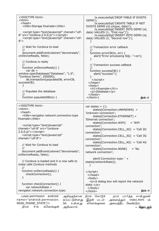 <!DOCTYPE html>
<html>
<head>
<title>Storage Example</title>
<script type="text/javascript" charset="utf-
8" src="cordova-2.0.0.js"></script>
<script type="text/javascript" charset="utf-
8">
// Wait for Cordova to load
//
document.addEventListener("deviceready",
onDeviceReady, false);
// Cordova is ready
//
function onDeviceReady() {
var db =
window.openDatabase("Database", "1.0",
"Cordova Demo", 200000);
db.transaction(populateDB, errorCB,
successCB);
}
// Populate the database
//
function populateDB(tx) {
tx.executeSql('DROP TABLE IF EXISTS
DEMO');
tx.executeSql('CREATE TABLE IF NOT
EXISTS DEMO (id unique, data)');
tx.executeSql('INSERT INTO DEMO (id,
data) VALUES (1, "First row")');
tx.executeSql('INSERT INTO DEMO (id,
data) VALUES (2, "Second row")');
}
// Transaction error callback
//
function errorCB(tx, err) {
alert("Error processing SQL: "+err);
}
// Transaction success callback
//
function successCB() {
alert("success!");
}
</script>
</head>
<body>
<h1>Example</h1>
<p>Database</p>
</body>
</html>]
<!DOCTYPE html>
<html>
<head>
<title>navigator.network.connection.type
Example</title>
<script type="text/javascript"
charset="utf-8" src="cordova-
2.0.0.js"></script>
<script type="text/javascript"
charset="utf-8">
// Wait for Cordova to load
//
document.addEventListener("deviceready",
onDeviceReady, false);
// Cordova is loaded and it is now safe to
make calls Cordova methods
//
function onDeviceReady() {
checkConnection();
}
function checkConnection() {
var networkState =
navigator.network.connection.type;
var states = {};
states[Connection.UNKNOWN] =
'Unknown connection';
states[Connection.ETHERNET] =
'Ethernet connection';
states[Connection.WIFI] = 'WiFi
connection';
states[Connection.CELL_2G] = 'Cell 2G
connection';
states[Connection.CELL_3G] = 'Cell 3G
connection';
states[Connection.CELL_4G] = 'Cell 4G
connection';
states[Connection.NONE] = 'No
network connection';
alert('Connection type: ' +
states[networkState]);
}
</script>
</head>
<body>
<p>A dialog box will report the network
state.</p>
</body>
</html>
- ªî£ì¼‹
Gó™-3
Gó™-4
<uses-permission android:
name="android.permission.
READ_PHONE_STATE"/>
Gó™ 4-™ èªù‚û¡
ÜPõîŸè£ù Gó™ ªè£´‚
èŠð†´œ÷¶. Þî¡ ðì‹-
3™ àœ÷¶ èªù‚û¬ù
ÜPòô£‹.
ï£‹ ð£˜ˆî ê£¡Áèœ
Ü¬ùˆ¶‹ index.html -™
Ü¬ñˆFì «õ‡´‹.
 