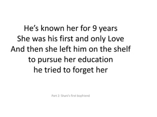 Hes known her for 9 yearsShe was his first and only LoveAnd then she left him on the shelfto pursue her educationhe tried to forget herPart 2: Shanis first boyfriend