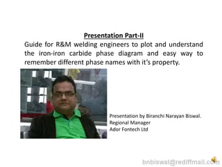 Presentation Part-II
Guide for R&M welding engineers to plot and understand
the iron-iron carbide phase diagram and easy way to
remember different phase names with it’s property.
Presentation by Biranchi Narayan Biswal.
Regional Manager
Ador Fontech Ltd
 