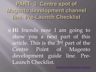   Hi friends now I am going to
    show you a next part of this
    article. This is the 3rd part of the
    Centre Point of Magento
    development guide line. Pre-
    Launch Checklist.
                        Magento development company
 