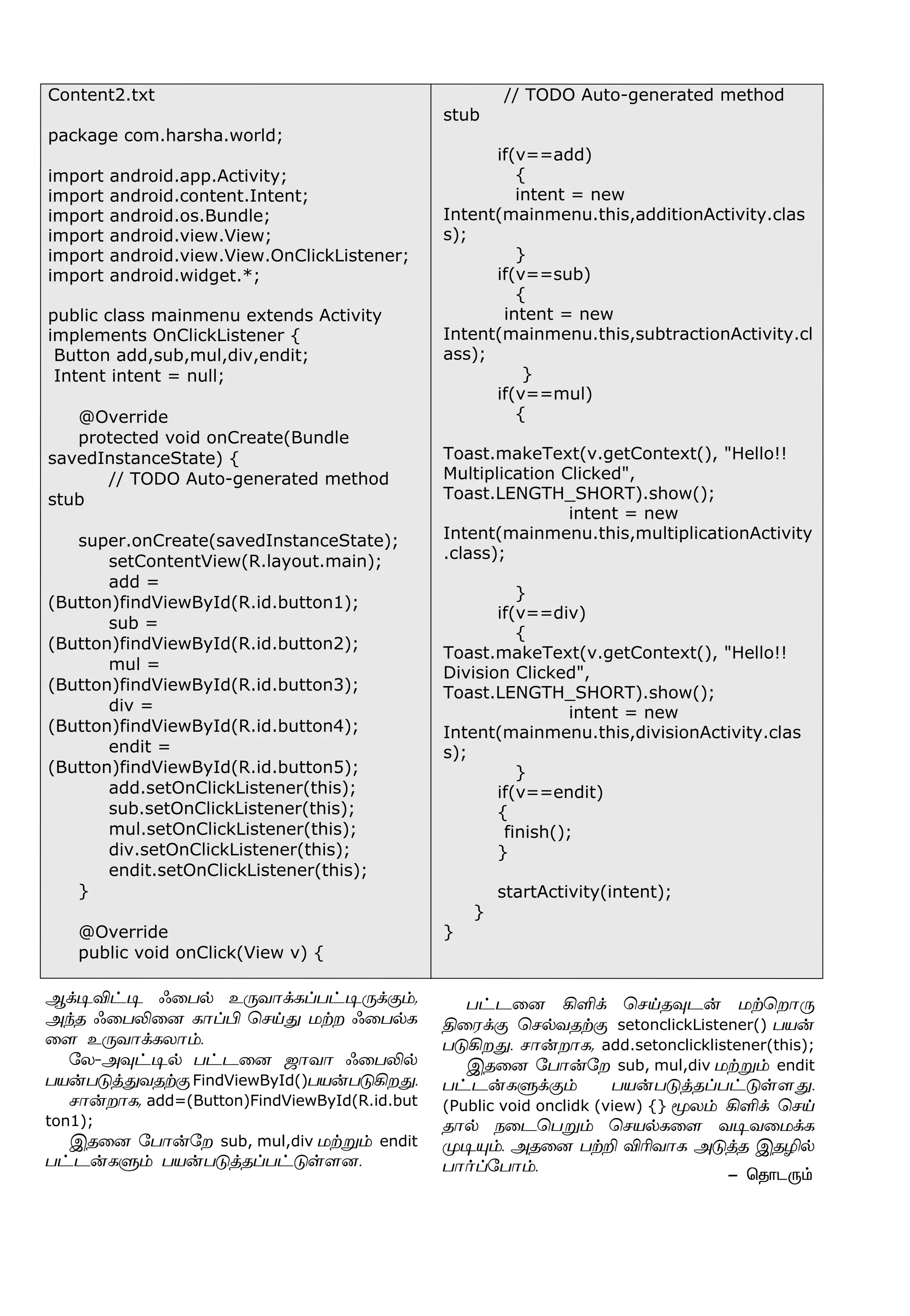 Content2.txt
package com.harsha.world;
import android.app.Activity;
import android.content.Intent;
import android.os.Bundle;
import android.view.View;
import android.view.View.OnClickListener;
import android.widget.*;
public class mainmenu extends Activity
implements OnClickListener {
Button add,sub,mul,div,endit;
Intent intent = null;
@Override
protected void onCreate(Bundle
savedInstanceState) {
// TODO Auto-generated method
stub
super.onCreate(savedInstanceState);
setContentView(R.layout.main);
add =
(Button)findViewById(R.id.button1);
sub =
(Button)findViewById(R.id.button2);
mul =
(Button)findViewById(R.id.button3);
div =
(Button)findViewById(R.id.button4);
endit =
(Button)findViewById(R.id.button5);
add.setOnClickListener(this);
sub.setOnClickListener(this);
mul.setOnClickListener(this);
div.setOnClickListener(this);
endit.setOnClickListener(this);
}
@Override
public void onClick(View v) {
// TODO Auto-generated method
stub
if(v==add)
{
intent = new
Intent(mainmenu.this,additionActivity.clas
s);
}
if(v==sub)
{
intent = new
Intent(mainmenu.this,subtractionActivity.cl
ass);
}
if(v==mul)
{
Toast.makeText(v.getContext(), "Hello!!
Multiplication Clicked",
Toast.LENGTH_SHORT).show();
intent = new
Intent(mainmenu.this,multiplicationActivity
.class);
}
if(v==div)
{
Toast.makeText(v.getContext(), "Hello!!
Division Clicked",
Toast.LENGTH_SHORT).show();
intent = new
Intent(mainmenu.this,divisionActivity.clas
s);
}
if(v==endit)
{
finish();
}
startActivity(intent);
}
}
- ªî£ì¼‹
Ý‚®M†® ç¬ð™ à¼õ£‚èŠð†®¼‚°‹,
Ü‰î ç¬ðL¬ù è£ŠH ªêŒ¶ ñŸø ç¬ð™è
¬÷ à¼õ£‚èô£‹.
«ô-Ü¾†®™ ð†ì¬ù ü£õ£ ç¬ðL™
ðò¡ð´ˆ¶õîŸ°FindViewById()ðò¡ð´Aø¶.
ê£¡ø£è, add=(Button)FindViewById(R.id.but
ton1);
Þî¬ù «ð£¡«ø sub, mul,div ñŸÁ‹ endit
ð†ì¡èÀ‹ ðò¡ð´ˆîŠð†´œ÷ù.
ð†ì¬ù AO‚ ªêŒî¾ì¡ ñŸªø£¼
F¬ó‚° ªê™õîŸ° setonclickListener() ðò¡
ð´Aø¶. ê£¡ø£è, add.setonclicklistener(this);
Þî¬ù «ð£¡«ø sub, mul,div ñŸÁ‹ endit
ð†ì¡èÀ‚°‹ ðò¡ð´ˆîŠð†´œ÷¶.
(Public void onclidk (view) {} Íô‹ AO‚ ªêŒ
î£™ ï¬ìªðÁ‹ ªêò™è¬÷ õ®õ¬ñ‚è
º®»‹. Üî¬ù ðŸP MKõ£è Ü´ˆî ÞîN™
ð£˜Š«ð£‹.
 