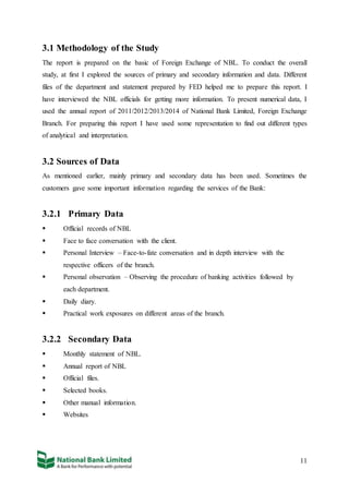 11
3.1 Methodology of the Study
The report is prepared on the basic of Foreign Exchange of NBL. To conduct the overall
study, at first I explored the sources of primary and secondary information and data. Different
files of the department and statement prepared by FED helped me to prepare this report. I
have interviewed the NBL officials for getting more information. To present numerical data, I
used the annual report of 2011/2012/2013/2014 of National Bank Limited, Foreign Exchange
Branch. For preparing this report I have used some representation to find out different types
of analytical and interpretation.
3.2 Sources of Data
As mentioned earlier, mainly primary and secondary data has been used. Sometimes the
customers gave some important information regarding the services of the Bank:
3.2.1 Primary Data
 Official records of NBL
 Face to face conversation with the client.
 Personal Interview – Face-to-fate conversation and in depth interview with the
respective officers of the branch.
 Personal observation – Observing the procedure of banking activities followed by
each department.
 Daily diary.
 Practical work exposures on different areas of the branch.
3.2.2 Secondary Data
 Monthly statement of NBL.
 Annual report of NBL
 Official files.
 Selected books.
 Other manual information.
 Websites
 