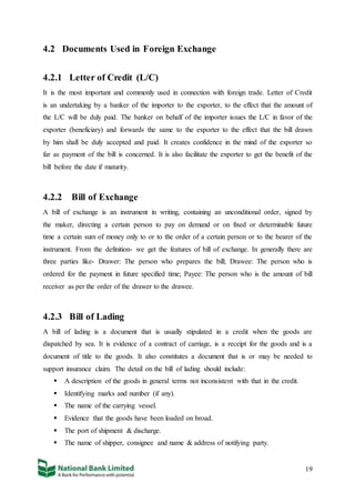 19
4.2 Documents Used in Foreign Exchange
4.2.1 Letter of Credit (L/C)
It is the most important and commonly used in connection with foreign trade. Letter of Credit
is an undertaking by a banker of the importer to the exporter, to the effect that the amount of
the L/C will be duly paid. The banker on behalf of the importer issues the L/C in favor of the
exporter (beneficiary) and forwards the same to the exporter to the effect that the bill drawn
by him shall be duly accepted and paid. It creates confidence in the mind of the exporter so
far as payment of the bill is concerned. It is also facilitate the exporter to get the benefit of the
bill before the date if maturity.
4.2.2 Bill of Exchange
A bill of exchange is an instrument in writing, containing an unconditional order, signed by
the maker, directing a certain person to pay on demand or on fixed or determinable future
time a certain sum of money only to or to the order of a certain person or to the bearer of the
instrument. From the definition- we get the features of bill of exchange. In generally there are
three parties like- Drawer: The person who prepares the bill; Drawee: The person who is
ordered for the payment in future specified time; Payee: The person who is the amount of bill
receiver as per the order of the drawer to the drawee.
4.2.3 Bill of Lading
A bill of lading is a document that is usually stipulated in a credit when the goods are
dispatched by sea. It is evidence of a contract of carriage, is a receipt for the goods and is a
document of title to the goods. It also constitutes a document that is or may be needed to
support insurance claim. The detail on the bill of lading should include:
 A description of the goods in general terms not inconsistent with that in the credit.
 Identifying marks and number (if any).
 The name of the carrying vessel.
 Evidence that the goods have been loaded on broad.
 The port of shipment & discharge.
 The name of shipper, consignee and name & address of notifying party.
 
