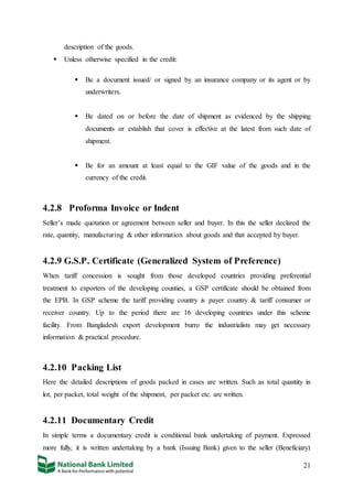 21
description of the goods.
 Unless otherwise specified in the credit:
 Be a document issued/ or signed by an insurance company or its agent or by
underwriters.
 Be dated on or before the date of shipment as evidenced by the shipping
documents or establish that cover is effective at the latest from such date of
shipment.
 Be for an amount at least equal to the GIF value of the goods and in the
currency of the credit.
4.2.8 Proforma Invoice or Indent
Seller’s made quotation or agreement between seller and buyer. In this the seller declared the
rate, quantity, manufacturing & other information about goods and that accepted by buyer.
4.2.9 G.S.P. Certificate (Generalized System of Preference)
When tariff concession is sought from those developed countries providing preferential
treatment to exporters of the developing counties, a GSP certificate should be obtained from
the EPB. In GSP scheme the tariff providing country is payer country & tariff consumer or
receiver country. Up to the period there are 16 developing countries under this scheme
facility. From Bangladesh export development burro the industrialists may get necessary
information & practical procedure.
4.2.10 Packing List
Here the detailed descriptions of goods packed in cases are written. Such as total quantity in
lot, per packet, total weight of the shipment, per packet etc. are written.
4.2.11 Documentary Credit
In simple terms a documentary credit is conditional bank undertaking of payment. Expressed
more fully, it is written undertaking by a bank (Issuing Bank) given to the seller (Beneficiary)
 