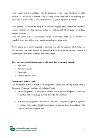 22
at the request and in accordance with the instructions of the buyer (Applicant) to effect
payment (i.e. by making a payment or by accepting or negotiating bills of exchange) up to a
stated sum of money, within a prescribed time limit & against stipulated documents.
These stipulated documents are likely to include those required those required for commercial
invoice, certificate of origin, insurance policy or certificate and bill of lading or combined
transport document.
There are various types of documentary credits. A revocable credit can be amended or
cancelled at any time without prior warning or notification to the seller.
An irrevocable credit can be amended or cancelled only with the agreement of all parties. As
there are often two banks involved the issuing bank & the advising bank, the buyer can ask or
an irrevocable credit to be confirmed irrevocable credit.
There are four types of documentary credits according to payment methods:
 Sight credit.
 Acceptance credit.
 Cash credit.
 Deferred payment credit.
Documentary letter of credit:
The documentary Letter of Credit is an arrangement whereby bank (Issuing Bank) acting at
the request of customer (Applicant of the Letter Credit):
 To make payment to or to the order of other person (the beneficiary) or to pay accept
or negotiate Bill of Exchange (Drafts) drawn by the beneficiary.
 Authorizes such payment to be made or such drafts to be paid, accepted or negotiated
by another bank against stipulated documents, provided the terms & conditions of the
Letter of Credit are complied with.
 