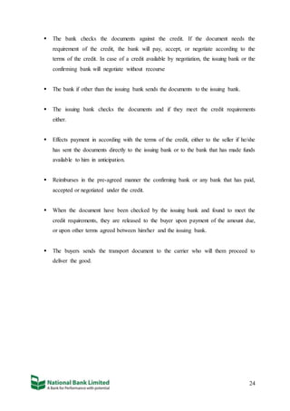 24
 The bank checks the documents against the credit. If the document needs the
requirement of the credit, the bank will pay, accept, or negotiate according to the
terms of the credit. In case of a credit available by negotiation, the issuing bank or the
confirming bank will negotiate without recourse
 The bank if other than the issuing bank sends the documents to the issuing bank.
 The issuing bank checks the documents and if they meet the credit requirements
either.
 Effects payment in according with the terms of the credit, either to the seller if he/she
has sent the documents directly to the issuing bank or to the bank that has made funds
available to him in anticipation.
 Reimburses in the pre-agreed manner the confirming bank or any bank that has paid,
accepted or negotiated under the credit.
 When the document have been checked by the issuing bank and found to meet the
credit requirements, they are released to the buyer upon payment of the amount due,
or upon other terms agreed between him/her and the issuing bank.
 The buyers sends the transport document to the carrier who will them proceed to
deliver the good.
 