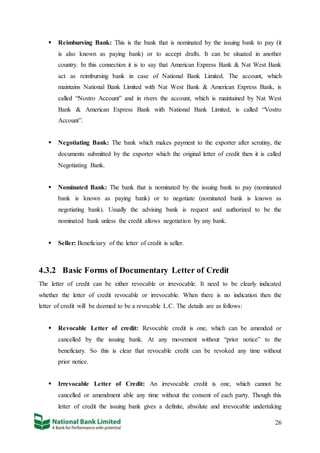 26
 Reimbursing Bank: This is the bank that is nominated by the issuing bank to pay (it
is also known as paying bank) or to accept drafts. It can be situated in another
country. In this connection it is to say that American Express Bank & Nat West Bank
act as reimbursing bank in case of National Bank Limited. The account, which
maintains National Bank Limited with Nat West Bank & American Express Bank, is
called “Nostro Account” and in rivers the account, which is maintained by Nat West
Bank & American Express Bank with National Bank Limited, is called “Vostro
Account”.
 Negotiating Bank: The bank which makes payment to the exporter after scrutiny, the
documents submitted by the exporter which the original letter of credit then it is called
Negotiating Bank.
 Nominated Bank: The bank that is nominated by the issuing bank to pay (nominated
bank is known as paying bank) or to negotiate (nominated bank is known as
negotiating bank). Usually the advising bank is request and authorized to be the
nominated bank unless the credit allows negotiation by any bank.
 Seller: Beneficiary of the letter of credit is seller.
4.3.2 Basic Forms of Documentary Letter of Credit
The letter of credit can be either revocable or irrevocable. It need to be clearly indicated
whether the letter of credit revocable or irrevocable. When there is no indication then the
letter of credit will be deemed to be a revocable L.C. The details are as follows:
 Revocable Letter of credit: Revocable credit is one, which can be amended or
cancelled by the issuing bank. At any movement without “prior notice” to the
beneficiary. So this is clear that revocable credit can be revoked any time without
prior notice.
 Irrevocable Letter of Credit: An irrevocable credit is one, which cannot be
cancelled or amendment able any time without the consent of each party. Though this
letter of credit the issuing bank gives a definite, absolute and irrevocable undertaking
 