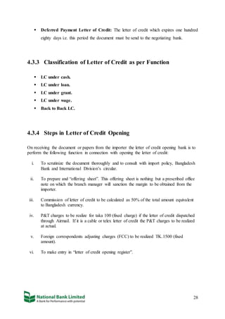 28
 Deferred Payment Letter of Credit: The letter of credit which expires one hundred
eighty days i.e. this period the document must be send to the negotiating bank.
4.3.3 Classification of Letter of Credit as per Function
 LC under cash.
 LC under loan.
 LC under grant.
 LC under wage.
 Back to Back LC.
4.3.4 Steps in Letter of Credit Opening
On receiving the document or papers from the importer the letter of credit opening bank is to
perform the following function in connection with opening the letter of credit:
i. To scrutinize the document thoroughly and to consult with import policy, Bangladesh
Bank and International Division’s circular.
ii. To prepare and “offering sheet”. This offering sheet is nothing but a prescribed office
note on which the branch manager will sanction the margin to be obtained from the
importer.
iii. Commission of letter of credit to be calculated as 50% of the total amount equivalent
to Bangladesh currency.
iv. P&T charges to be realize for taka 100 (fixed charge) if the letter of credit dispatched
through Airmail. If it is a cable or telex letter of credit the P&T charges to be realized
at actual.
v. Foreign correspondents adjusting charges (FCC) to be realized TK.1500 (fixed
amount).
vi. To make entry in “letter of credit opening register”.
 