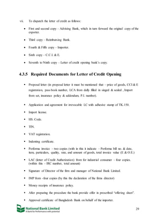 29
vii. To dispatch the letter of credit as follows:
 First and second copy – Advising Bank, which in turn forward the original copy of the
exporter.
 Third copy – Reimbursing Bank.
 Fourth & Fifth copy – Importer.
 Sixth copy – C.C.I. & E.
 Seventh to Ninth copy – Letter of credit opening bank’s copy.
4.3.5 Required Documents for Letter of Credit Opening
 Proposal letter (in proposal letter it must be mentioned that – price of goods, CCI & E
registration, pass book number, LCA from dally filled in singed & sealed , Import
from set, insurance policy & addendum, P.I. number).
 Application and agreement for irrevocable LC with adhesive stamp of TK.150.
 Import license.
 HS. Code.
 TIN.
 VAT registration.
 Indenting certificate.
 Performa invoice – two copies (with in this it indicate – Performa bill no. & date,
item, particulars, quality, rate, and amount of goods, total invoice value (E & O.E.)
 LAC (letter of Credit Authorization) from for industrial consumer – four copies.
(within this – IRC number, total amount)
 Signature of Director of the firm and manager of National Bank Limited.
 IMP from -four copies (by this the declaration of the firms director)
 Money receipts of insurance policy.
 After preparing the procedure the bank provide offer in prescribed “offering sheet”.
 Approval certificate of Bangladesh Bank on behalf of the importer.
 
