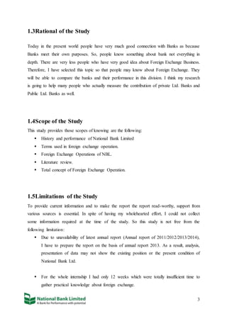 3
1.3Rational of the Study
Today in the present world people have very much good connection with Banks as because
Banks meet their own purposes. So, people know something about bank not everything in
depth. There are very less people who have very good idea about Foreign Exchange Business.
Therefore, I have selected this topic so that people may know about Foreign Exchange. They
will be able to compare the banks and their performance in this division. I think my research
is going to help many people who actually measure the contribution of private Ltd. Banks and
Public Ltd. Banks as well.
1.4Scope of the Study
This study provides those scopes of knowing are the following:
 History and performance of National Bank Limited
 Terms used in foreign exchange operation.
 Foreign Exchange Operations of NBL.
 Literature review.
 Total concept of Foreign Exchange Operation.
1.5Limitations of the Study
To provide current information and to make the report the report read-worthy, support from
various sources is essential. In spite of having my wholehearted effort, I could not collect
some information required at the time of the study. So this study is not free from the
following limitation:
 Due to unavailability of latest annual report (Annual report of 2011/2012/2013/2014),
I have to prepare the report on the basis of annual report 2013. As a result, analysis,
presentation of data may not show the existing position or the present condition of
National Bank Ltd.
 For the whole internship I had only 12 weeks which were totally insufficient time to
gather practical knowledge about foreign exchange.
 