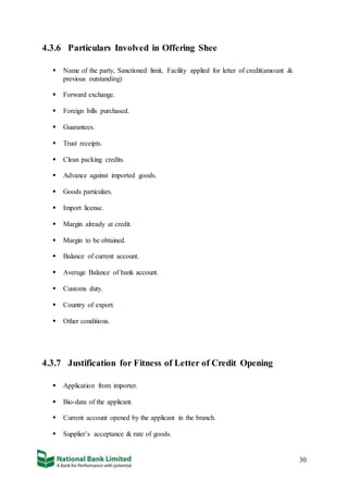 30
4.3.6 Particulars Involved in Offering Shee
 Name of the party, Sanctioned limit, Facility applied for letter of credit(amount &
previous outstanding)
 Forward exchange.
 Foreign bills purchased.
 Guarantees.
 Trust receipts.
 Clean packing credits.
 Advance against imported goods.
 Goods particulars.
 Import license.
 Margin already at credit.
 Margin to be obtained.
 Balance of current account.
 Average Balance of bank account.
 Customs duty.
 Country of export.
 Other conditions.
4.3.7 Justification for Fitness of Letter of Credit Opening
 Application from importer.
 Bio-data of the applicant.
 Current account opened by the applicant in the branch.
 Supplier’s acceptance & rate of goods.
 